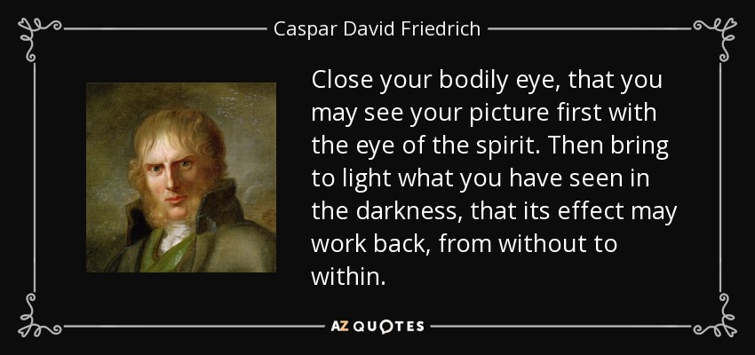 Close your bodily eye, that you may see your picture first with the eye of the spirit. Then bring to light what you have seen in the darkness, that its effect may work back, from without to within. - Caspar David Friedrich
