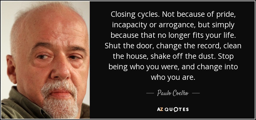 Closing cycles. Not because of pride, incapacity or arrogance, but simply because that no longer fits your life. Shut the door, change the record, clean the house, shake off the dust. Stop being who you were, and change into who you are. - Paulo Coelho