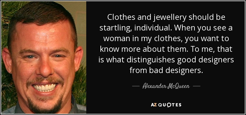 Clothes and jewellery should be startling, individual. When you see a woman in my clothes, you want to know more about them. To me, that is what distinguishes good designers from bad designers. - Alexander McQueen