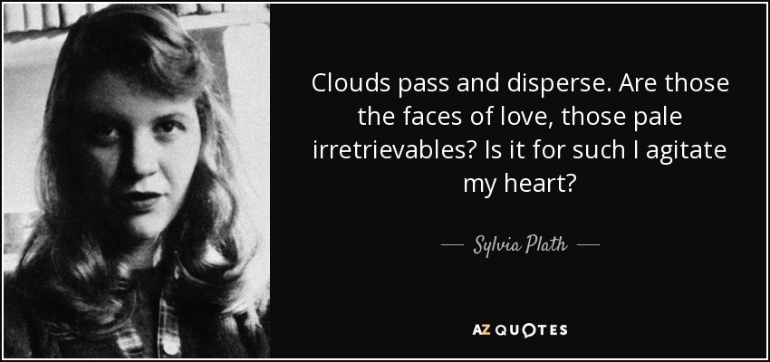 Clouds pass and disperse. Are those the faces of love, those pale irretrievables? Is it for such I agitate my heart? - Sylvia Plath