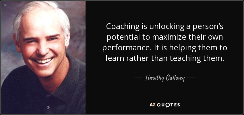 Coaching is unlocking a person's potential to maximize their own performance. It is helping them to learn rather than teaching them. - Timothy Gallwey