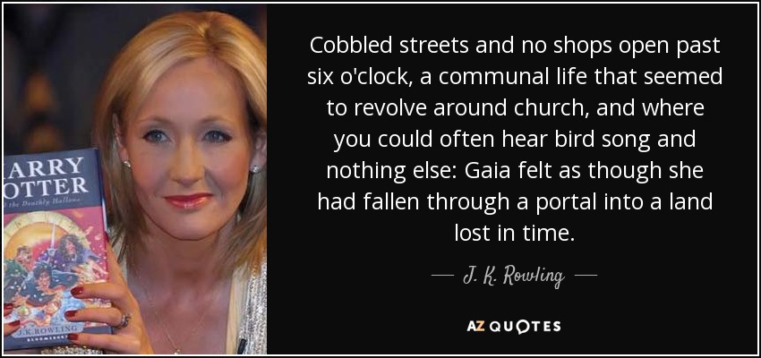 Cobbled streets and no shops open past six o'clock, a communal life that seemed to revolve around church, and where you could often hear bird song and nothing else: Gaia felt as though she had fallen through a portal into a land lost in time. - J. K. Rowling