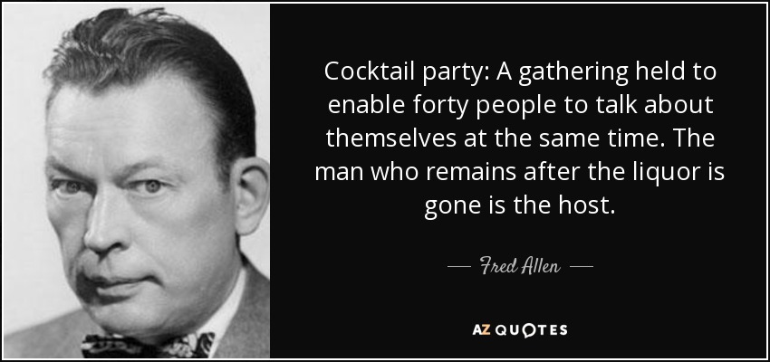 Cocktail party: A gathering held to enable forty people to talk about themselves at the same time. The man who remains after the liquor is gone is the host. - Fred Allen