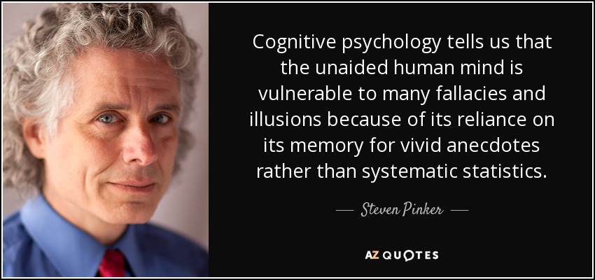 Cognitive psychology tells us that the unaided human mind is vulnerable to many fallacies and illusions because of its reliance on its memory for vivid anecdotes rather than systematic statistics. - Steven Pinker