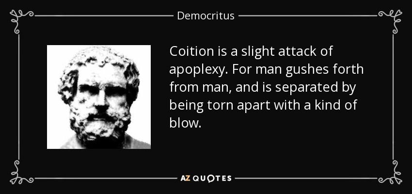 Coition is a slight attack of apoplexy. For man gushes forth from man, and is separated by being torn apart with a kind of blow. - Democritus