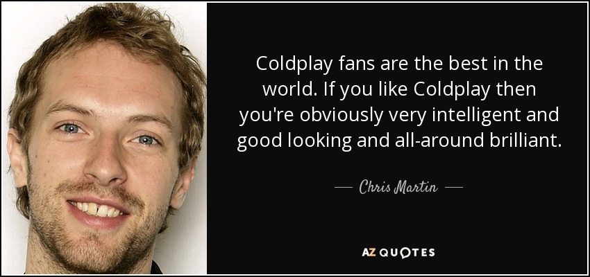 Coldplay fans are the best in the world. If you like Coldplay then you're obviously very intelligent and good looking and all-around brilliant. - Chris Martin