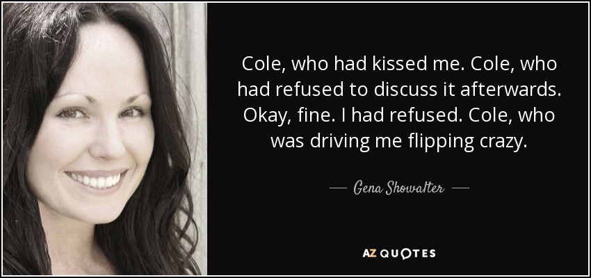 Cole, who had kissed me. Cole, who had refused to discuss it afterwards. Okay, fine. I had refused. Cole, who was driving me flipping crazy. - Gena Showalter