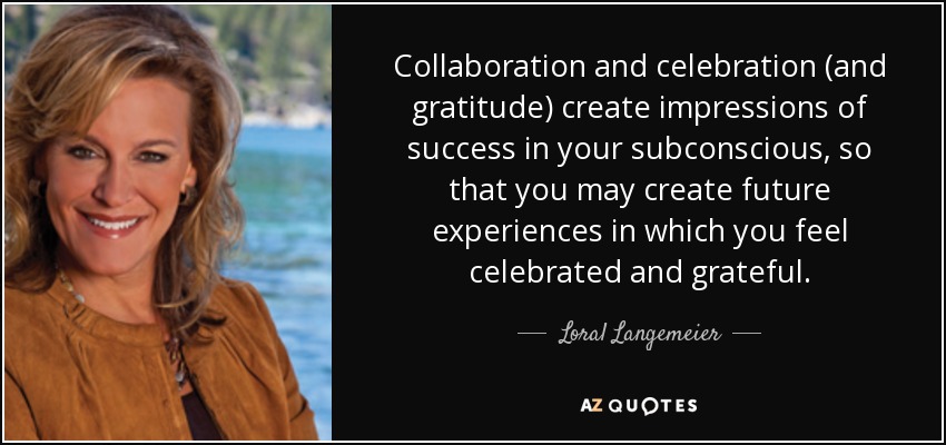 Collaboration and celebration (and gratitude) create impressions of success in your subconscious, so that you may create future experiences in which you feel celebrated and grateful. - Loral Langemeier
