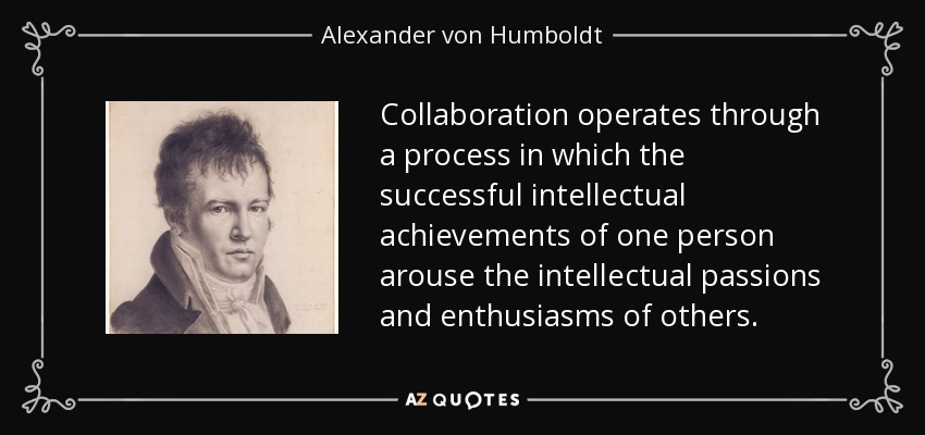Collaboration operates through a process in which the successful intellectual achievements of one person arouse the intellectual passions and enthusiasms of others. - Alexander von Humboldt