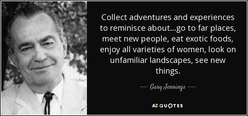 Collect adventures and experiences to reminisce about…go to far places, meet new people, eat exotic foods, enjoy all varieties of women, look on unfamiliar landscapes, see new things. - Gary Jennings