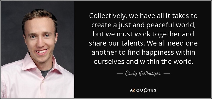 Collectively, we have all it takes to create a just and peaceful world, but we must work together and share our talents. We all need one another to find happiness within ourselves and within the world. - Craig Kielburger