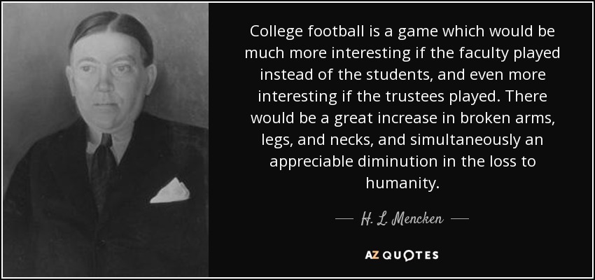 College football is a game which would be much more interesting if the faculty played instead of the students, and even more interesting if the trustees played. There would be a great increase in broken arms, legs, and necks, and simultaneously an appreciable diminution in the loss to humanity. - H. L. Mencken