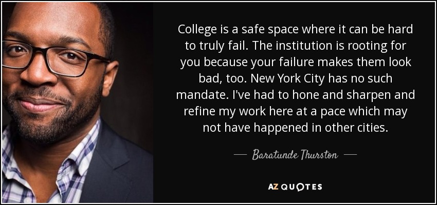 College is a safe space where it can be hard to truly fail. The institution is rooting for you because your failure makes them look bad, too. New York City has no such mandate. I've had to hone and sharpen and refine my work here at a pace which may not have happened in other cities. - Baratunde Thurston