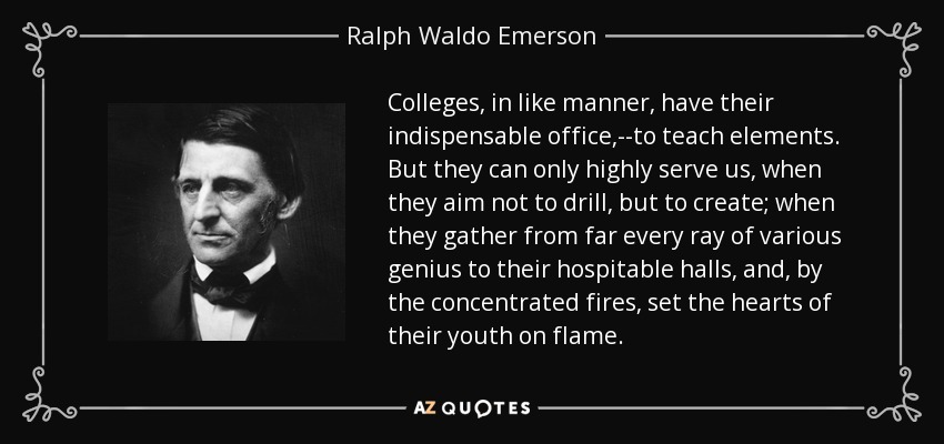 Colleges, in like manner, have their indispensable office,--to teach elements. But they can only highly serve us, when they aim not to drill, but to create; when they gather from far every ray of various genius to their hospitable halls, and, by the concentrated fires, set the hearts of their youth on flame. - Ralph Waldo Emerson