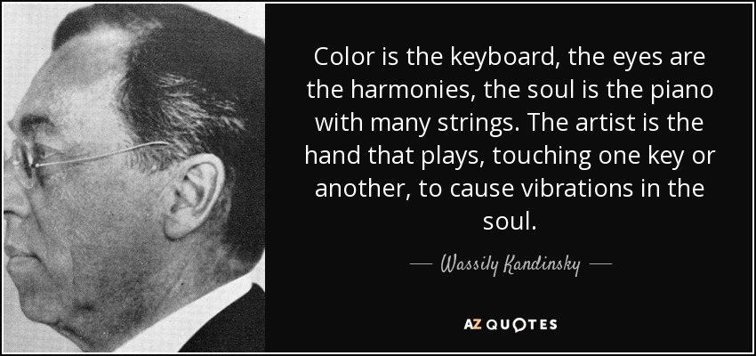 Color is the keyboard, the eyes are the harmonies, the soul is the piano with many strings. The artist is the hand that plays, touching one key or another, to cause vibrations in the soul. - Wassily Kandinsky