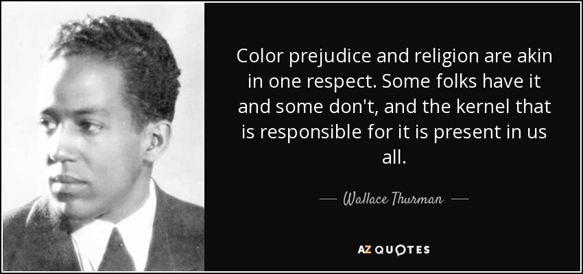 Color prejudice and religion are akin in one respect. Some folks have it and some don't, and the kernel that is responsible for it is present in us all. - Wallace Thurman