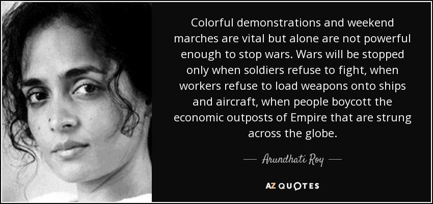 Colorful demonstrations and weekend marches are vital but alone are not powerful enough to stop wars. Wars will be stopped only when soldiers refuse to fight, when workers refuse to load weapons onto ships and aircraft, when people boycott the economic outposts of Empire that are strung across the globe. - Arundhati Roy