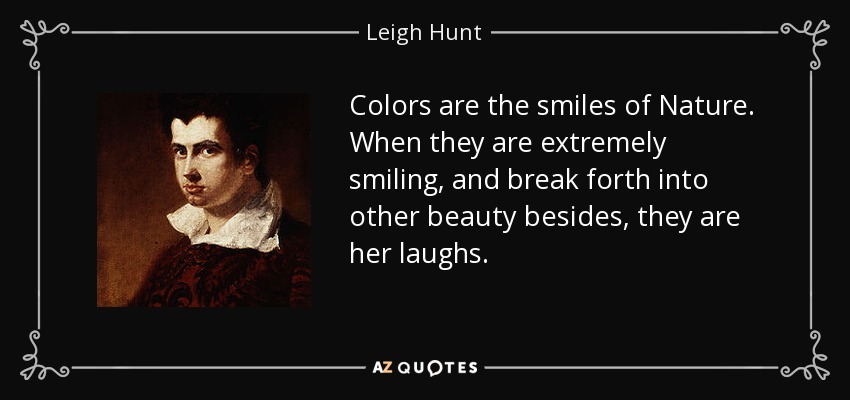 Colors are the smiles of Nature. When they are extremely smiling, and break forth into other beauty besides, they are her laughs. - Leigh Hunt