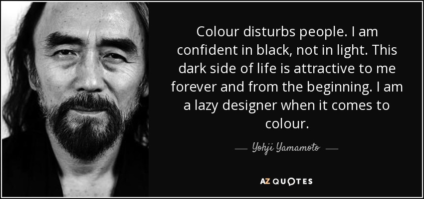Colour disturbs people. I am confident in black, not in light. This dark side of life is attractive to me forever and from the beginning. I am a lazy designer when it comes to colour. - Yohji Yamamoto