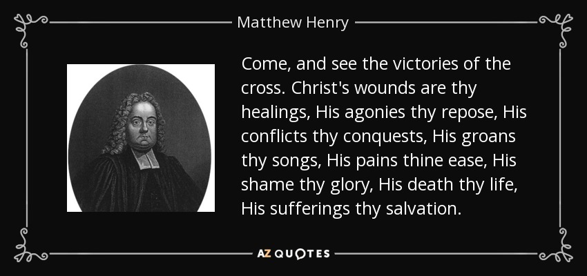 Come, and see the victories of the cross. Christ's wounds are thy healings, His agonies thy repose, His conflicts thy conquests, His groans thy songs, His pains thine ease, His shame thy glory, His death thy life, His sufferings thy salvation. - Matthew Henry