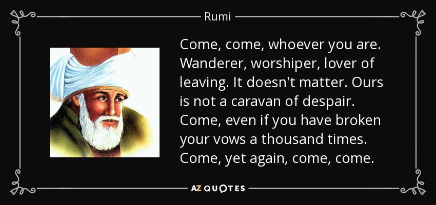 Come, come, whoever you are. Wanderer, worshiper, lover of leaving. It doesn't matter. Ours is not a caravan of despair. Come, even if you have broken your vows a thousand times. Come, yet again, come, come. - Rumi
