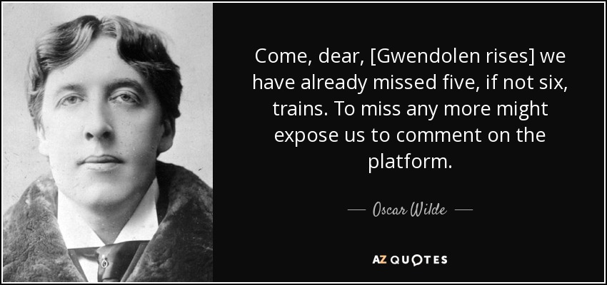 Come, dear, [Gwendolen rises] we have already missed five, if not six, trains. To miss any more might expose us to comment on the platform. - Oscar Wilde