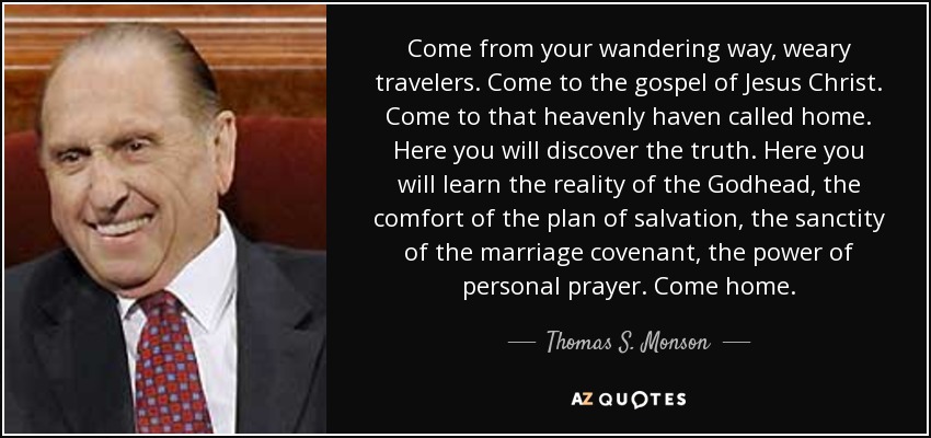 Come from your wandering way, weary travelers. Come to the gospel of Jesus Christ. Come to that heavenly haven called home. Here you will discover the truth. Here you will learn the reality of the Godhead, the comfort of the plan of salvation, the sanctity of the marriage covenant, the power of personal prayer. Come home. - Thomas S. Monson