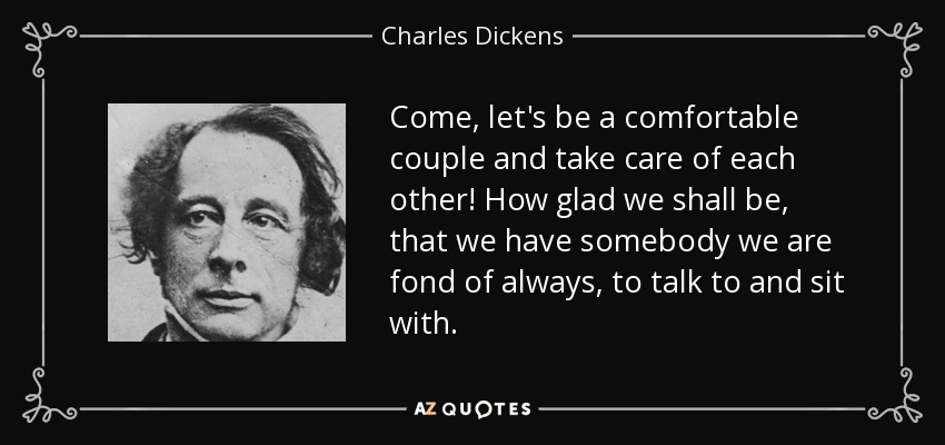 Come, let's be a comfortable couple and take care of each other! How glad we shall be, that we have somebody we are fond of always, to talk to and sit with. - Charles Dickens