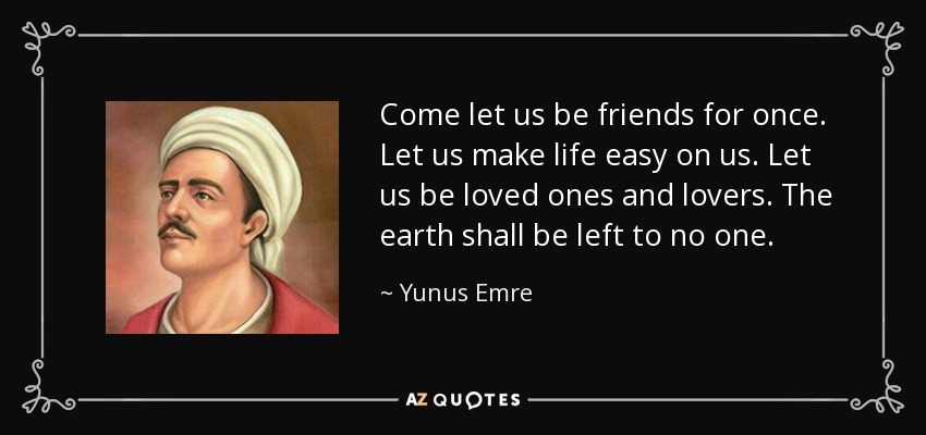 Come let us be friends for once. Let us make life easy on us. Let us be loved ones and lovers. The earth shall be left to no one. - Yunus Emre