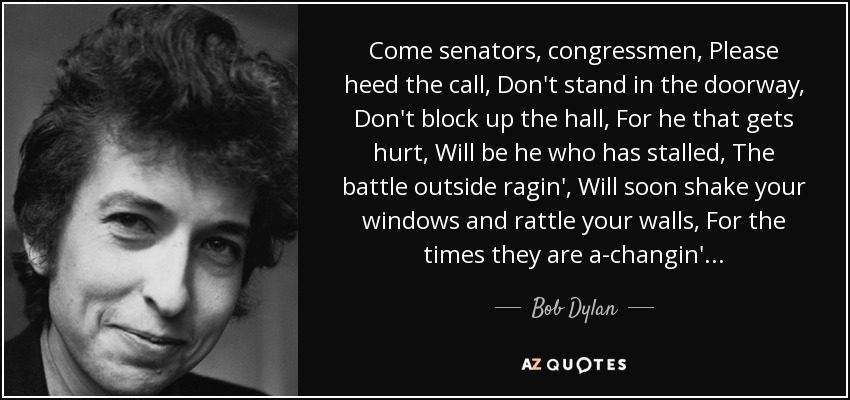 Come senators, congressmen, Please heed the call, Don't stand in the doorway, Don't block up the hall, For he that gets hurt, Will be he who has stalled, The battle outside ragin', Will soon shake your windows and rattle your walls, For the times they are a-changin'... - Bob Dylan