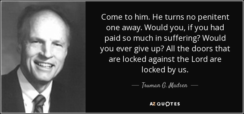 Come to him. He turns no penitent one away. Would you, if you had paid so much in suffering? Would you ever give up? All the doors that are locked against the Lord are locked by us. - Truman G. Madsen