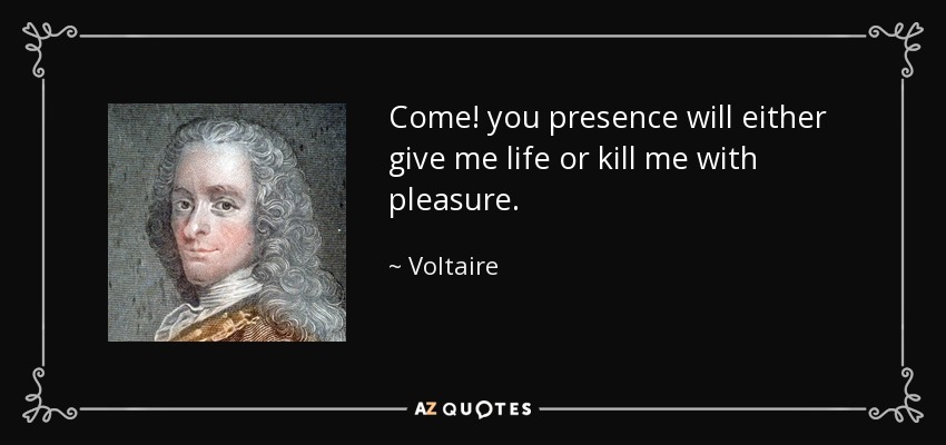 Come! you presence will either give me life or kill me with pleasure. - Voltaire