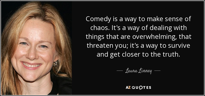 Comedy is a way to make sense of chaos. It's a way of dealing with things that are overwhelming, that threaten you; it's a way to survive and get closer to the truth. - Laura Linney