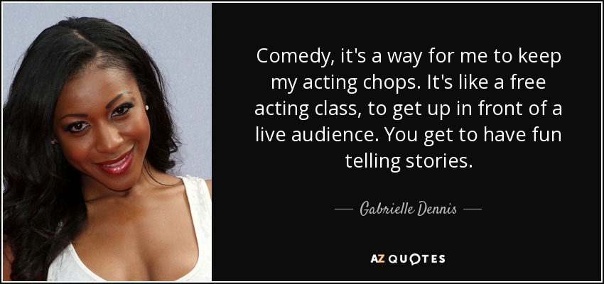 Comedy, it's a way for me to keep my acting chops. It's like a free acting class, to get up in front of a live audience. You get to have fun telling stories. - Gabrielle Dennis