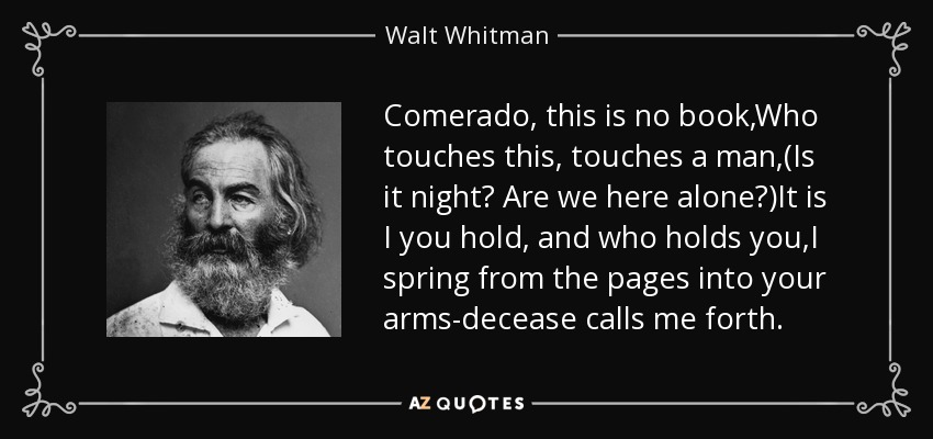 Comerado, this is no book,Who touches this, touches a man,(Is it night? Are we here alone?)It is I you hold, and who holds you,I spring from the pages into your arms-decease calls me forth. - Walt Whitman