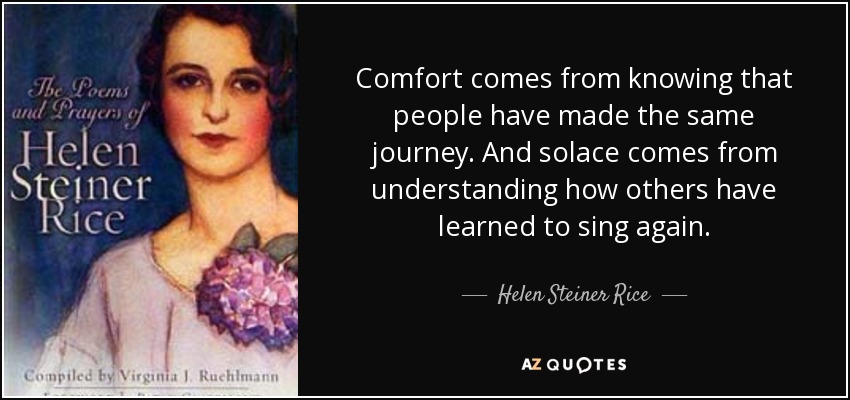 Comfort comes from knowing that people have made the same journey. And solace comes from understanding how others have learned to sing again. - Helen Steiner Rice