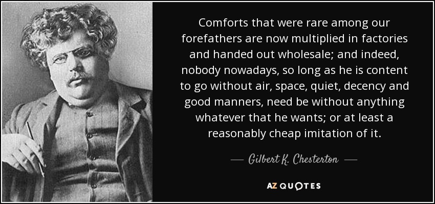 Comforts that were rare among our forefathers are now multiplied in factories and handed out wholesale; and indeed, nobody nowadays, so long as he is content to go without air, space, quiet, decency and good manners, need be without anything whatever that he wants; or at least a reasonably cheap imitation of it. - Gilbert K. Chesterton