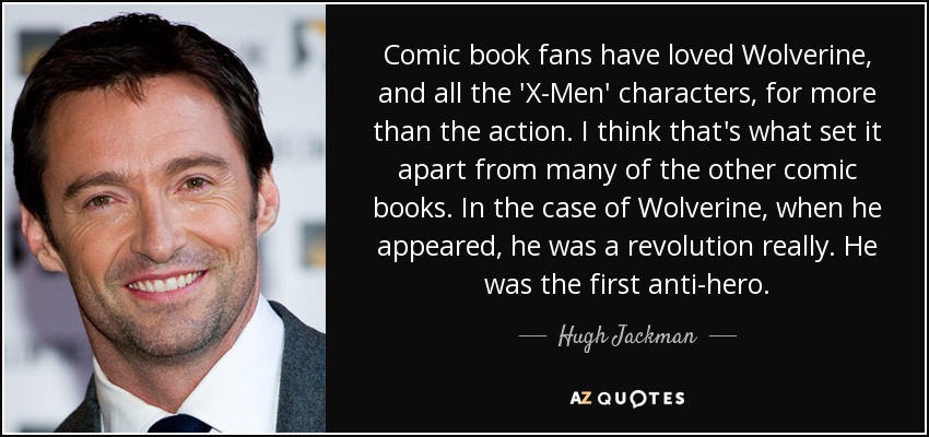 Comic book fans have loved Wolverine, and all the 'X-Men' characters, for more than the action. I think that's what set it apart from many of the other comic books. In the case of Wolverine, when he appeared, he was a revolution really. He was the first anti-hero. - Hugh Jackman