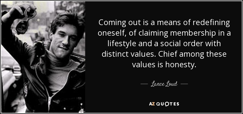 Coming out is a means of redefining oneself, of claiming membership in a lifestyle and a social order with distinct values. Chief among these values is honesty. - Lance Loud