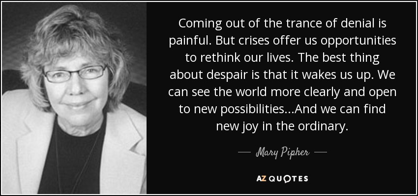 Coming out of the trance of denial is painful. But crises offer us opportunities to rethink our lives. The best thing about despair is that it wakes us up. We can see the world more clearly and open to new possibilities...And we can find new joy in the ordinary. - Mary Pipher