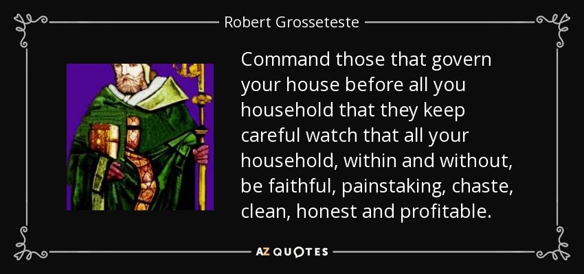 Command those that govern your house before all you household that they keep careful watch that all your household, within and without, be faithful, painstaking, chaste, clean, honest and profitable. - Robert Grosseteste