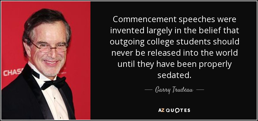 Commencement speeches were invented largely in the belief that outgoing college students should never be released into the world until they have been properly sedated. - Garry Trudeau