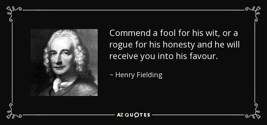 Commend a fool for his wit, or a rogue for his honesty and he will receive you into his favour. - Henry Fielding