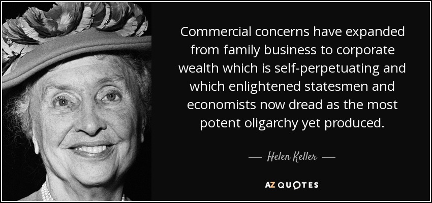 Commercial concerns have expanded from family business to corporate wealth which is self-perpetuating and which enlightened statesmen and economists now dread as the most potent oligarchy yet produced. - Helen Keller