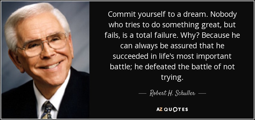 Commit yourself to a dream. Nobody who tries to do something great, but fails, is a total failure. Why? Because he can always be assured that he succeeded in life's most important battle; he defeated the battle of not trying. - Robert H. Schuller