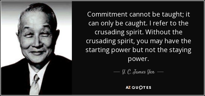 Commitment cannot be taught; it can only be caught. I refer to the crusading spirit. Without the crusading spirit, you may have the starting power but not the staying power. - Y. C. James Yen