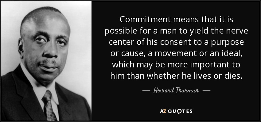 Commitment means that it is possible for a man to yield the nerve center of his consent to a purpose or cause, a movement or an ideal, which may be more important to him than whether he lives or dies. - Howard Thurman