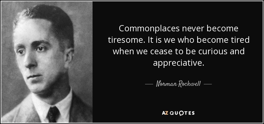 Commonplaces never become tiresome. It is we who become tired when we cease to be curious and appreciative. - Norman Rockwell