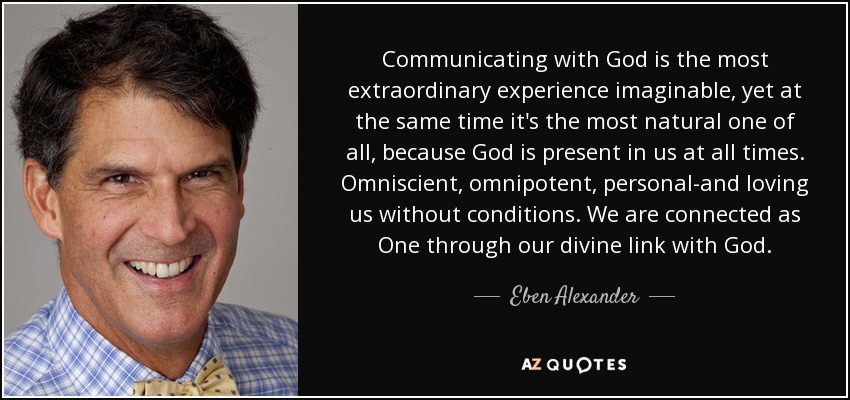Communicating with God is the most extraordinary experience imaginable, yet at the same time it's the most natural one of all, because God is present in us at all times. Omniscient, omnipotent, personal-and loving us without conditions. We are connected as One through our divine link with God. - Eben Alexander