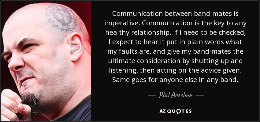 Communication between band-mates is imperative. Communication is the key to any healthy relationship. If I need to be checked, I expect to hear it put in plain words what my faults are, and give my band-mates the ultimate consideration by shutting up and listening, then acting on the advice given. Same goes for anyone else in any band. - Phil Anselmo